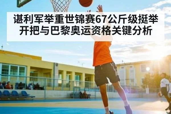 谌利军举重世锦赛67公斤级挺举开把与巴黎奥运资格关键分析