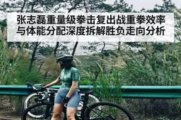 张志磊重量级拳击复出战重拳效率与体能分配深度拆解胜负走向分析